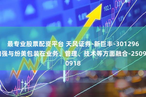 最专业股票配资平台 天风证券-新巨丰-301296-加强与纷美包装在业务、管理、技术等方面融合-250918