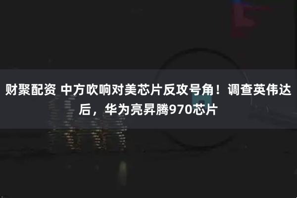 财聚配资 中方吹响对美芯片反攻号角！调查英伟达后，华为亮昇腾970芯片