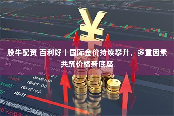 股牛配资 百利好丨国际金价持续攀升，多重因素共筑价格新底座