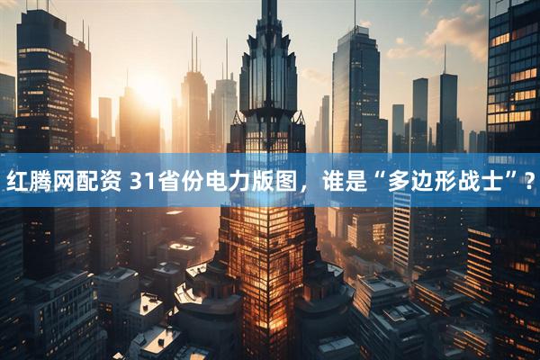 红腾网配资 31省份电力版图，谁是“多边形战士”？