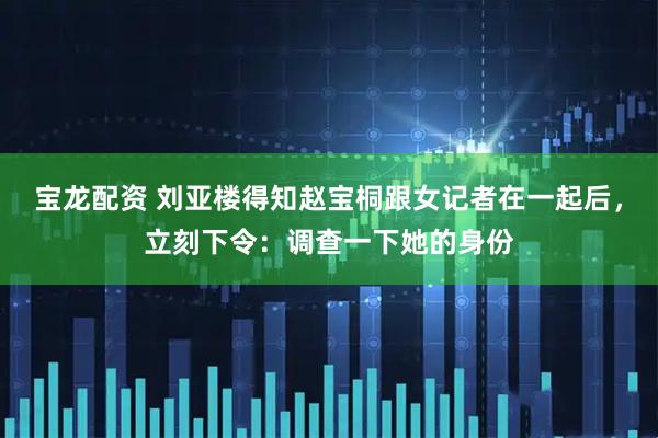宝龙配资 刘亚楼得知赵宝桐跟女记者在一起后，立刻下令：调查一下她的身份