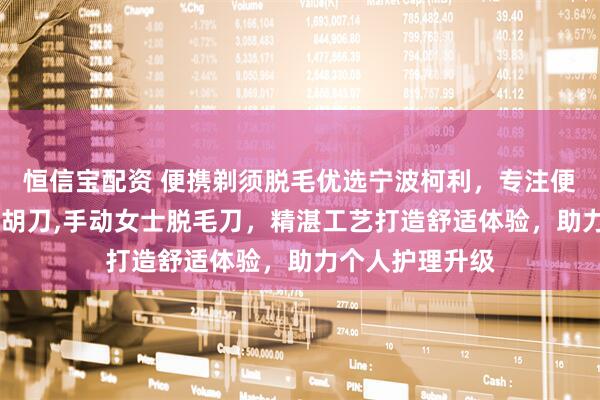 恒信宝配资 便携剃须脱毛优选宁波柯利，专注便携式剃须刀,刮胡刀,手动女士脱毛刀，精湛工艺打造舒适体验，助力个人护理升级