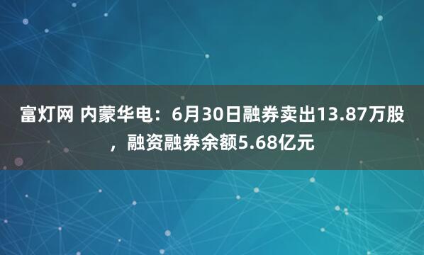 富灯网 内蒙华电：6月30日融券卖出13.87万股，融资融券余额5.68亿元