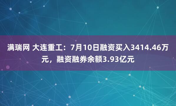 满瑞网 大连重工:7月10日融资买入3414.46万元,融资融券余额3.93亿元