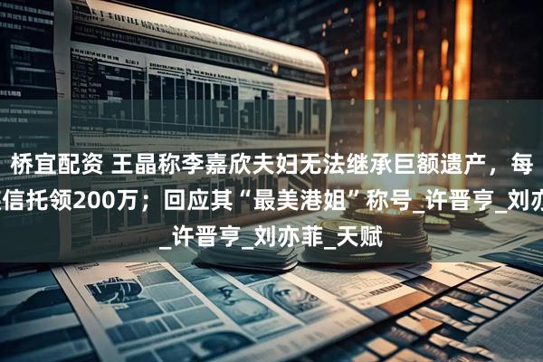 桥宜配资 王晶称李嘉欣夫妇无法继承巨额遗产，每月从家族信托领200万；回应其“最美港姐”称号_许晋亨_刘亦菲_天赋